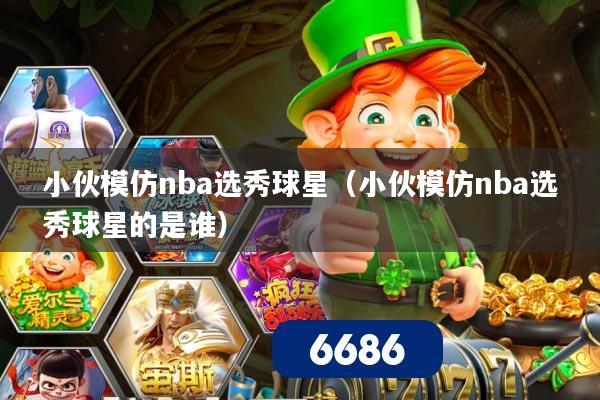 小伙模仿nba选秀球星(小伙模仿nba选秀球星的是谁)