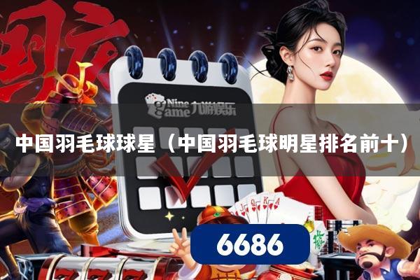 中国羽毛球球星(中国羽毛球明星排名前十)